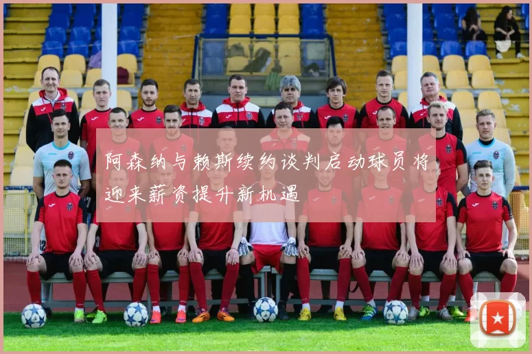 阿森纳与赖斯续约谈判启动球员将迎来薪资提升新机遇
