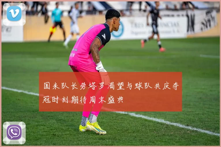 国米队长劳塔罗渴望与球队共庆夺冠时刻期待周末盛典