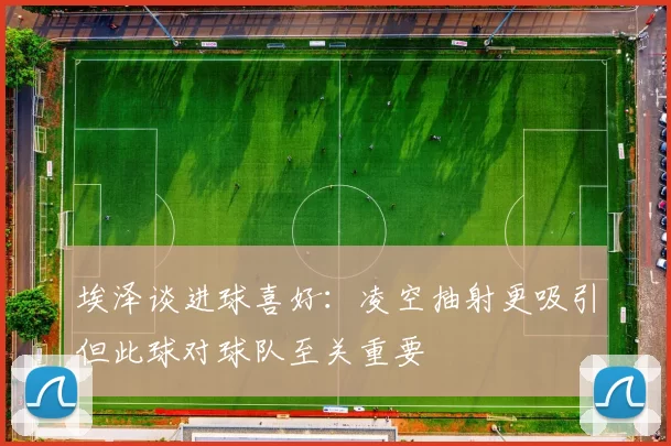 埃泽谈进球喜好：凌空抽射更吸引但此球对球队至关重要