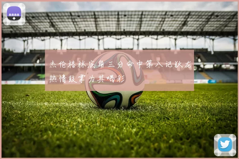 杰伦格林底角三分命中第八记狄龙热情鼓掌为其喝彩