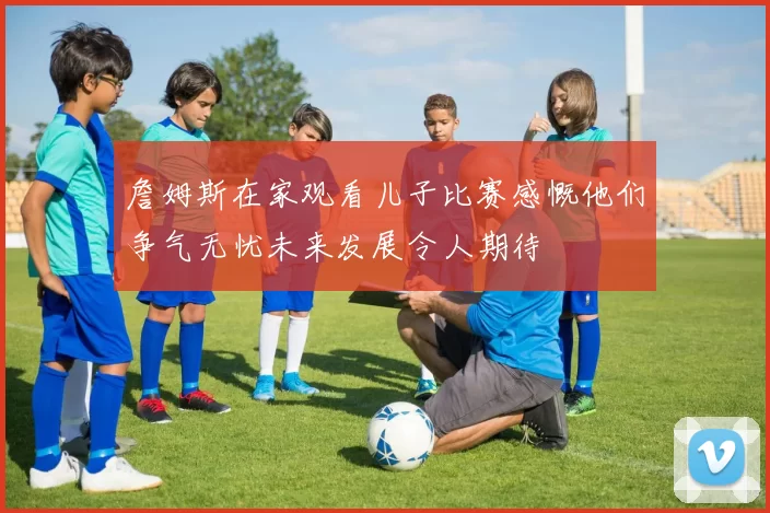詹姆斯在家观看儿子比赛感慨他们争气无忧未来发展令人期待