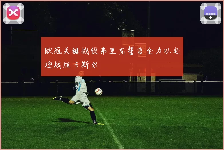 欧冠关键战役弗里克誓言全力以赴迎战纽卡斯尔