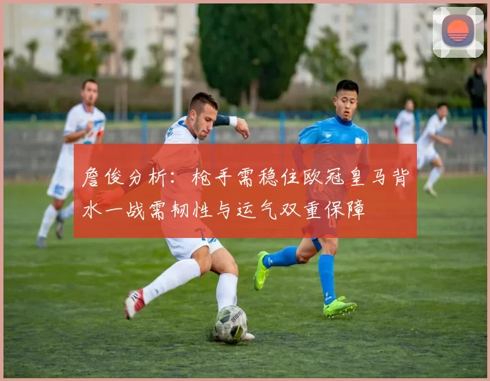 詹俊分析：枪手需稳住欧冠皇马背水一战需韧性与运气双重保障