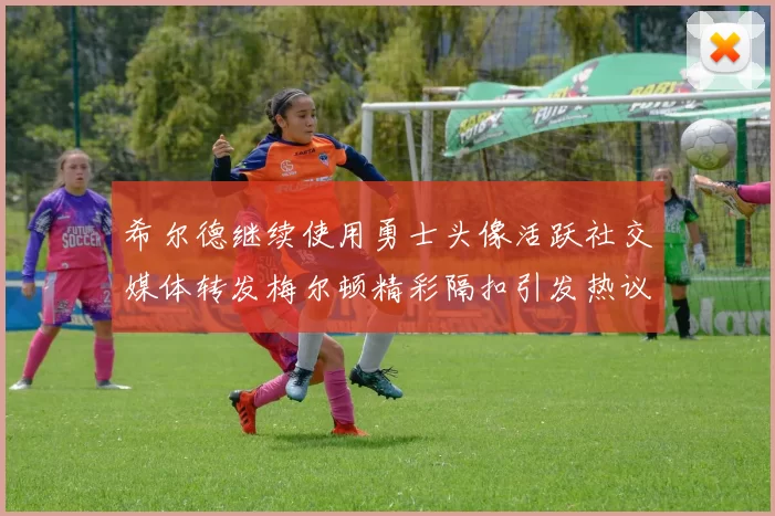 希尔德继续使用勇士头像活跃社交媒体转发梅尔顿精彩隔扣引发热议