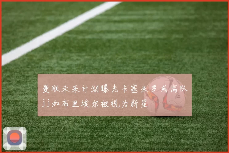 曼联未来计划曝光卡塞米罗或离队jj加布里埃尔被视为新星